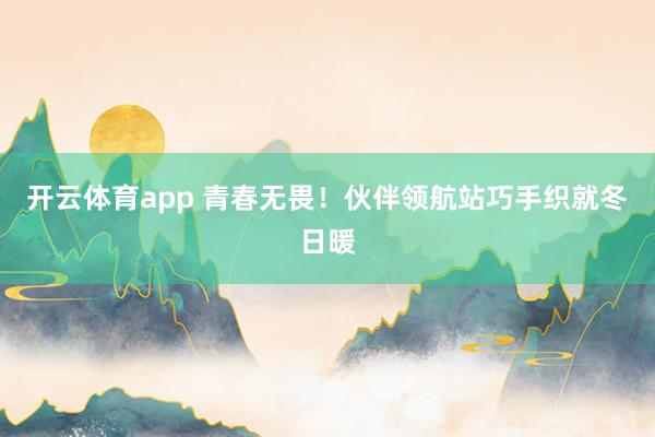 開云體育app 青春無畏！伙伴領(lǐng)航站巧手織就冬日暖