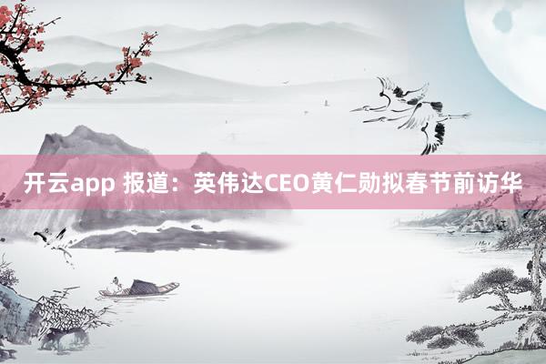 開云app 報(bào)道:英偉達(dá)CEO黃仁勛擬春節(jié)前訪華