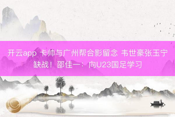 開云app 卡帥與廣州幫合影留念 韋世豪張玉寧缺戰(zhàn)!邵佳一:向U23國(guó)足學(xué)習(xí)