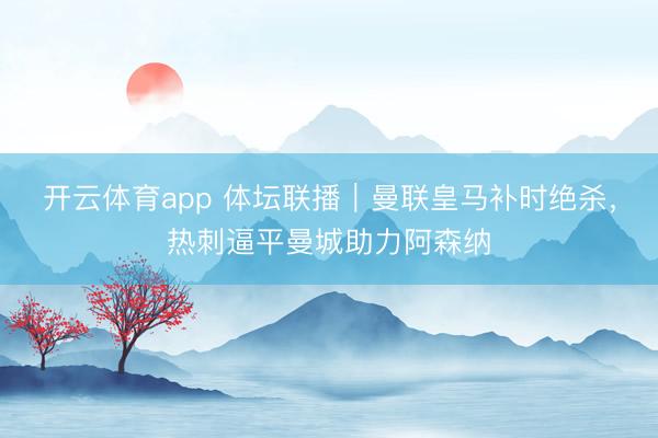 開云體育app 體壇聯播|曼聯皇馬補時絕殺,熱刺逼平曼城助力阿森納