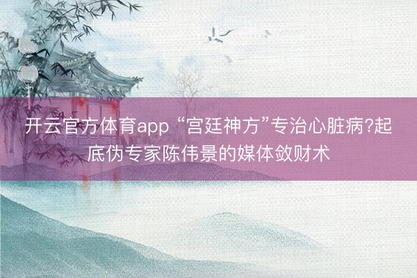 開(kāi)云官方體育app “宮廷神方”專治心臟病?起底偽專家陳偉景的媒體斂財(cái)術(shù)