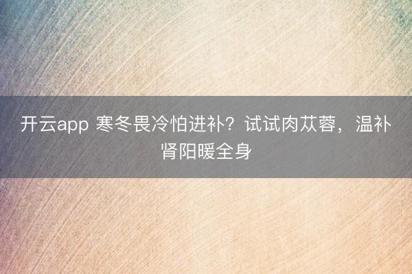 開云app 寒冬畏冷怕進(jìn)補(bǔ)?試試肉蓯蓉,溫補(bǔ)腎陽暖全身
