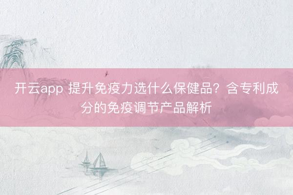 開云app 提升免疫力選什么保健品?含專利成分的免疫調(diào)節(jié)產(chǎn)品解析