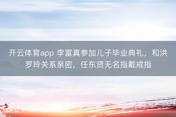 開云體育app 李富真參加兒子畢業典禮,和洪羅玲關系親密,任東賢無名指戴戒指