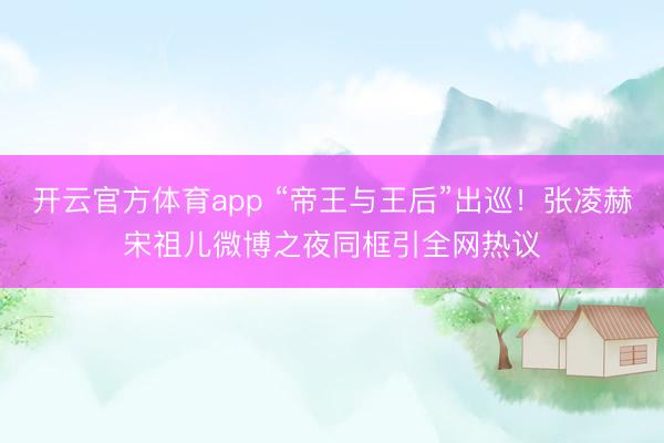 開云官方體育app “帝王與王后”出巡！張凌赫宋祖兒微博之夜同框引全網熱議
