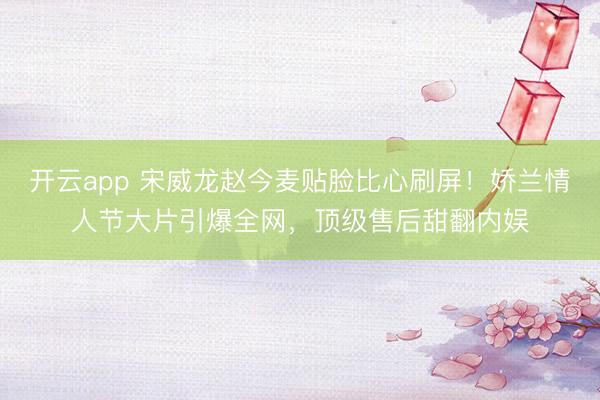 開云app 宋威龍趙今麥貼臉比心刷屏！嬌蘭情人節(jié)大片引爆全網(wǎng)，頂級(jí)售后甜翻內(nèi)娛