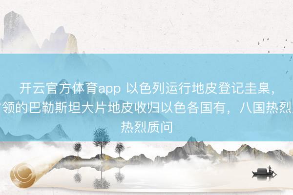 開云官方體育app 以色列運行地皮登記圭臬,將占領(lǐng)的巴勒斯坦大片地皮收歸以色各國有,八國熱烈質(zhì)問