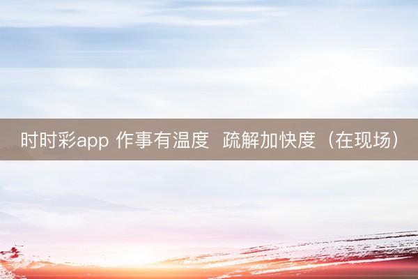 时时彩app 作事有温度  疏解加快度（在现场）